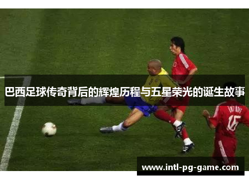 巴西足球传奇背后的辉煌历程与五星荣光的诞生故事