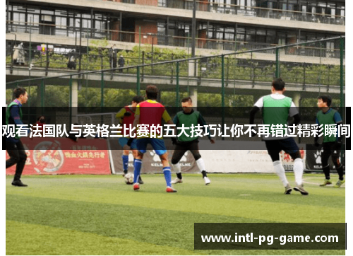 观看法国队与英格兰比赛的五大技巧让你不再错过精彩瞬间 观看法国队与英格兰比赛的五大技巧让你不再错过精彩瞬间