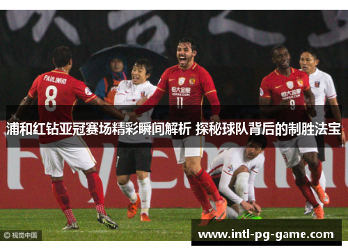 浦和红钻亚冠赛场精彩瞬间解析 探秘球队背后的制胜法宝