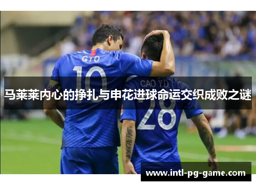 马莱莱内心的挣扎与申花进球命运交织成败之谜